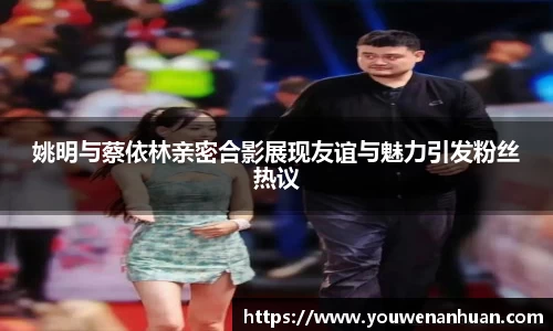 姚明与蔡依林亲密合影展现友谊与魅力引发粉丝热议