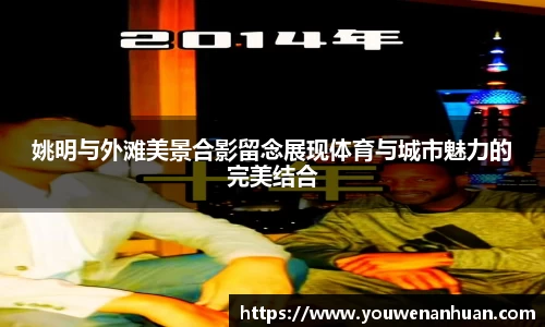 姚明与外滩美景合影留念展现体育与城市魅力的完美结合