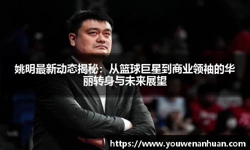 姚明最新动态揭秘：从篮球巨星到商业领袖的华丽转身与未来展望