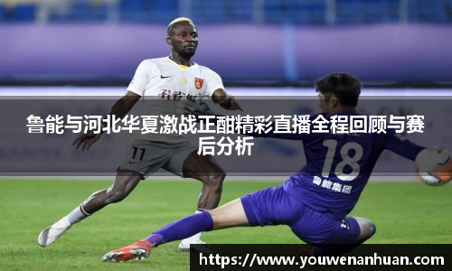鲁能与河北华夏激战正酣精彩直播全程回顾与赛后分析