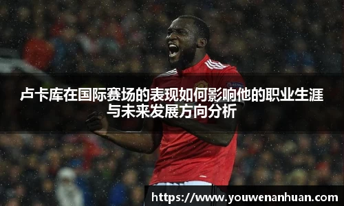 卢卡库在国际赛场的表现如何影响他的职业生涯与未来发展方向分析