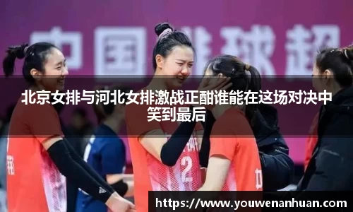 北京女排与河北女排激战正酣谁能在这场对决中笑到最后