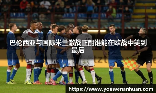 巴伦西亚与国际米兰激战正酣谁能在欧战中笑到最后